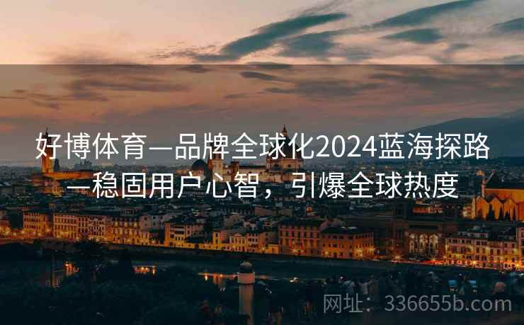 好博体育—品牌全球化2024蓝海探路—稳固用户心智，引爆全球热度