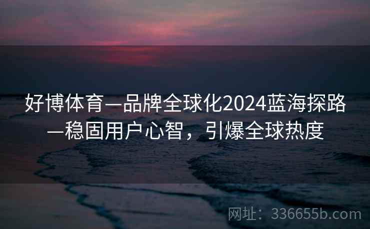 好博体育—品牌全球化2024蓝海探路—稳固用户心智，引爆全球热度