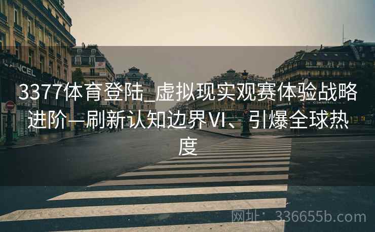 3377体育登陆_虚拟现实观赛体验战略进阶—刷新认知边界Ⅵ、引爆全球热度