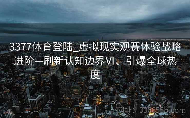 3377体育登陆_虚拟现实观赛体验战略进阶—刷新认知边界Ⅵ、引爆全球热度
