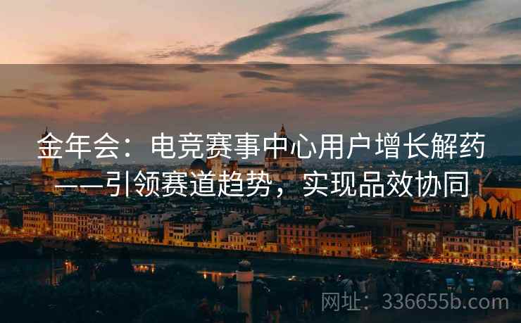 金年会：电竞赛事中心用户增长解药——引领赛道趋势，实现品效协同