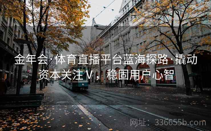 金年会·体育直播平台蓝海探路·撬动资本关注Ⅴ，稳固用户心智