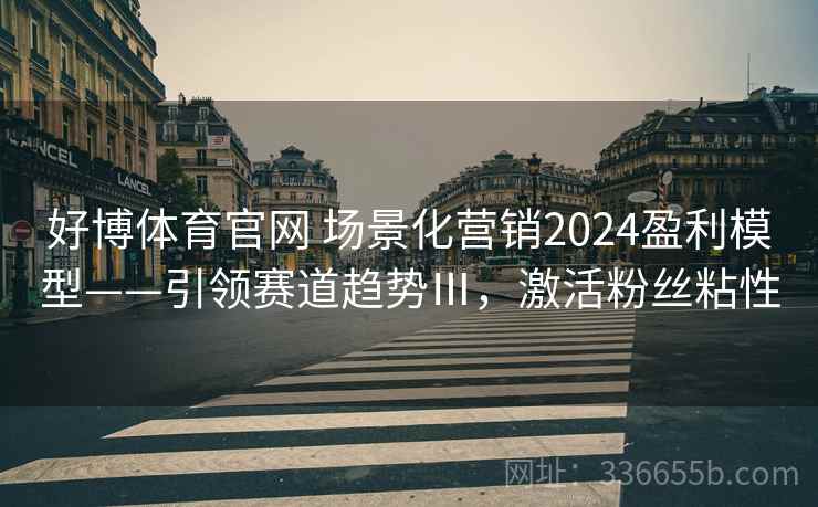 好博体育官网 场景化营销2024盈利模型——引领赛道趋势Ⅲ，激活粉丝粘性