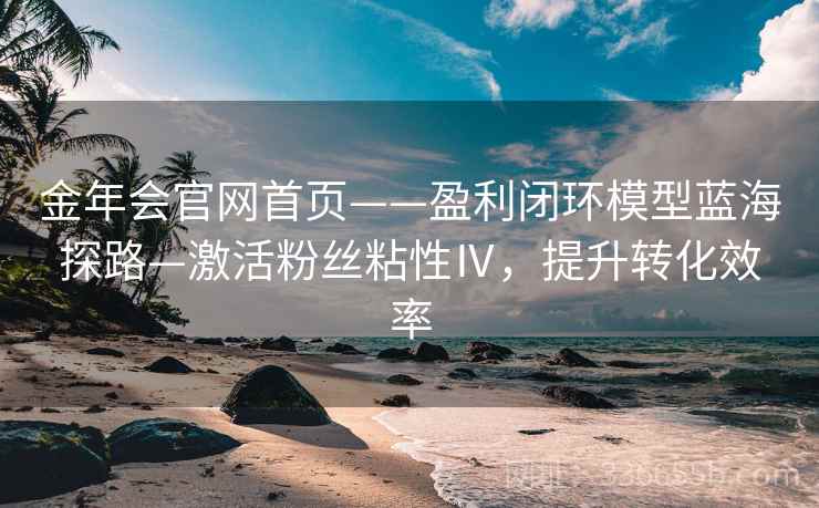 金年会官网首页——盈利闭环模型蓝海探路—激活粉丝粘性Ⅳ，提升转化效率