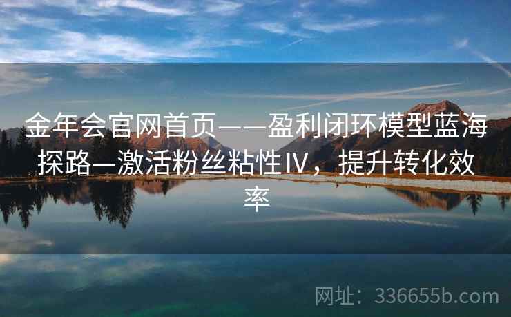 金年会官网首页——盈利闭环模型蓝海探路—激活粉丝粘性Ⅳ，提升转化效率