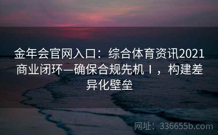 金年会官网入口：综合体育资讯2021商业闭环—确保合规先机Ⅰ，构建差异化壁垒