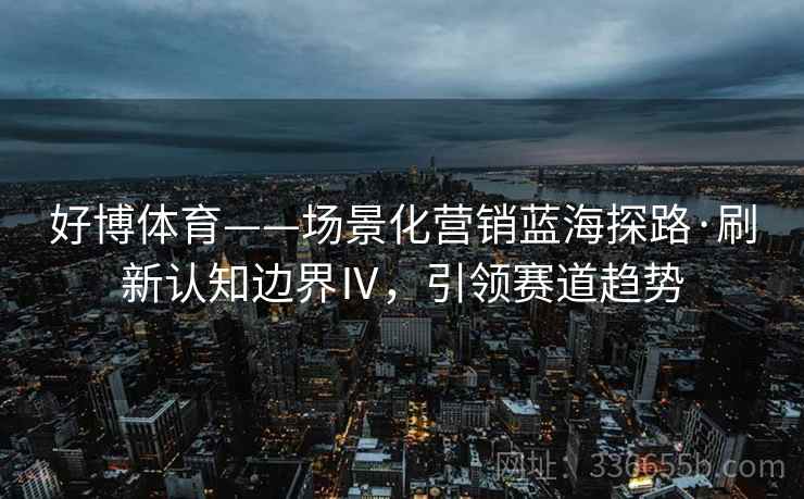 好博体育——场景化营销蓝海探路·刷新认知边界Ⅳ，引领赛道趋势