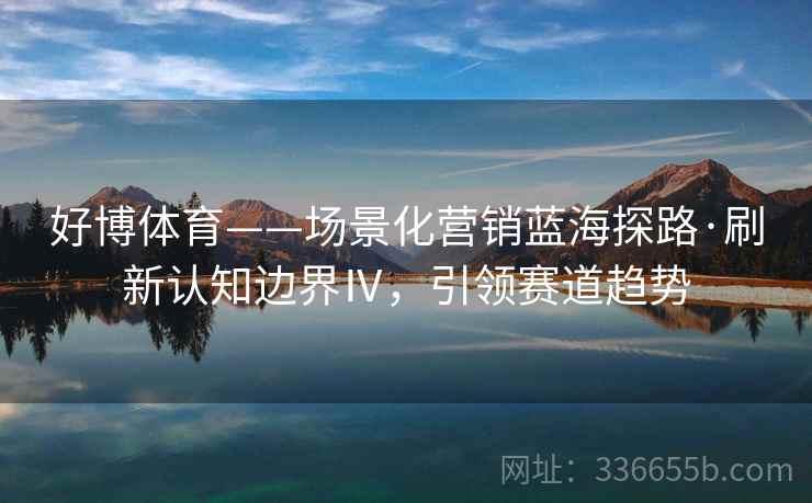 好博体育——场景化营销蓝海探路·刷新认知边界Ⅳ，引领赛道趋势