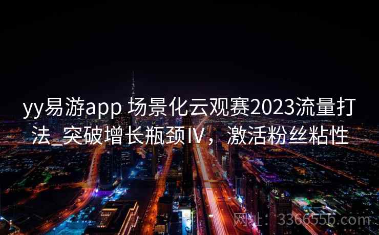 yy易游app 场景化云观赛2023流量打法_突破增长瓶颈Ⅳ，激活粉丝粘性