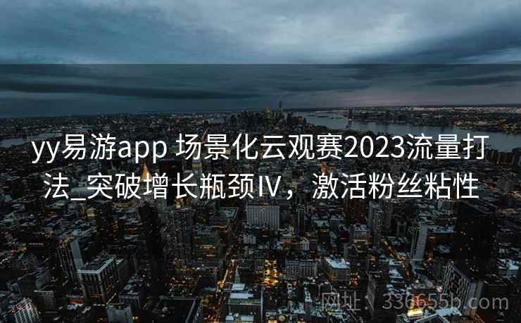 yy易游app 场景化云观赛2023流量打法_突破增长瓶颈Ⅳ，激活粉丝粘性