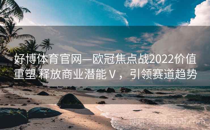 好博体育官网—欧冠焦点战2022价值重塑 释放商业潜能Ⅴ，引领赛道趋势