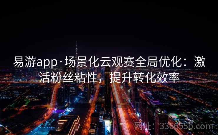 易游app·场景化云观赛全局优化：激活粉丝粘性，提升转化效率