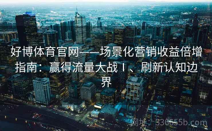好博体育官网——场景化营销收益倍增指南：赢得流量大战Ⅰ、刷新认知边界