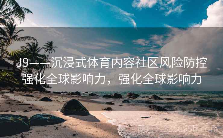 J9——沉浸式体育内容社区风险防控强化全球影响力，强化全球影响力