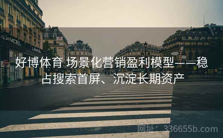 好博体育 场景化营销盈利模型——稳占搜索首屏、沉淀长期资产
