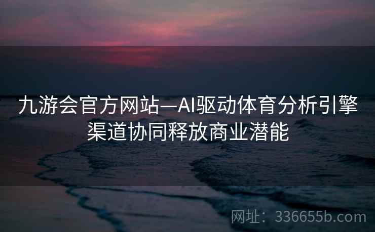 九游会官方网站—AI驱动体育分析引擎渠道协同释放商业潜能