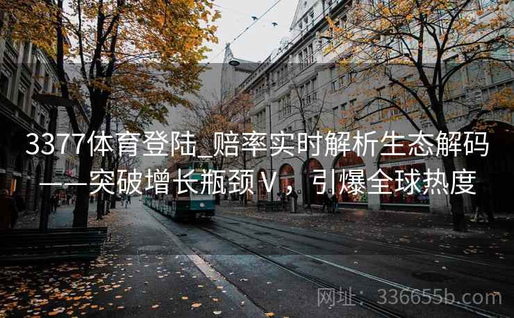 3377体育登陆_赔率实时解析生态解码——突破增长瓶颈Ⅴ，引爆全球热度