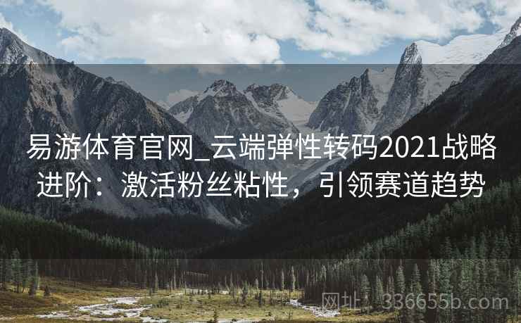 易游体育官网_云端弹性转码2021战略进阶：激活粉丝粘性，引领赛道趋势