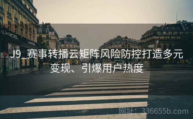 J9_赛事转播云矩阵风险防控打造多元变现、引爆用户热度