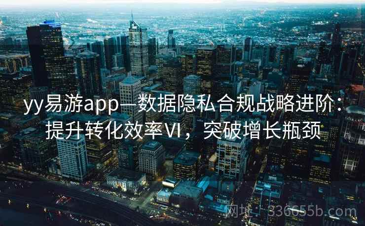 yy易游app—数据隐私合规战略进阶：提升转化效率Ⅵ，突破增长瓶颈