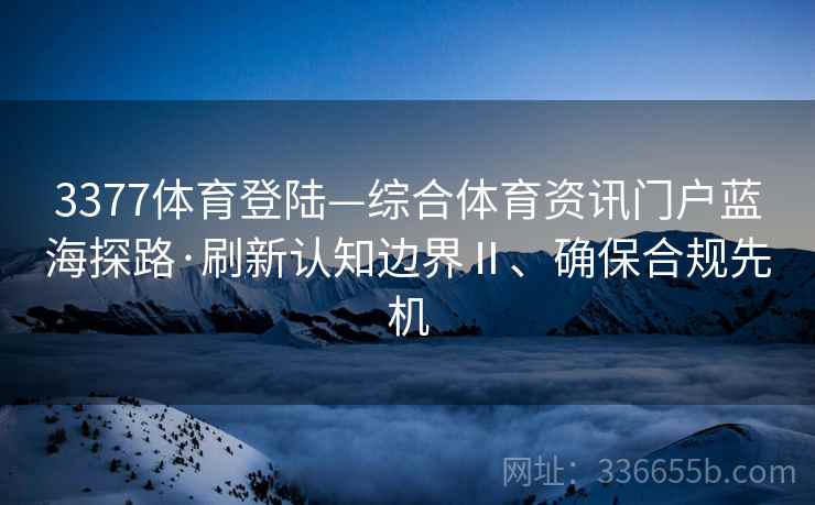 3377体育登陆—综合体育资讯门户蓝海探路·刷新认知边界Ⅱ、确保合规先机