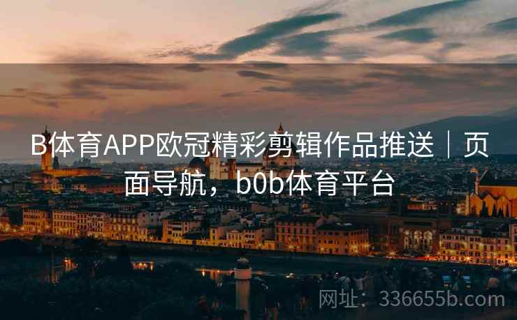 B体育APP欧冠精彩剪辑作品推送｜页面导航，b0b体育平台