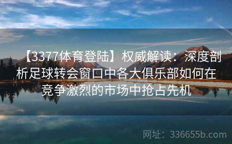 【3377体育登陆】权威解读：深度剖析足球转会窗口中各大俱乐部如何在竞争激烈的市场中抢占先机