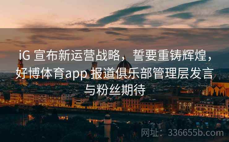 iG 宣布新运营战略，誓要重铸辉煌，好博体育app 报道俱乐部管理层发言与粉丝期待