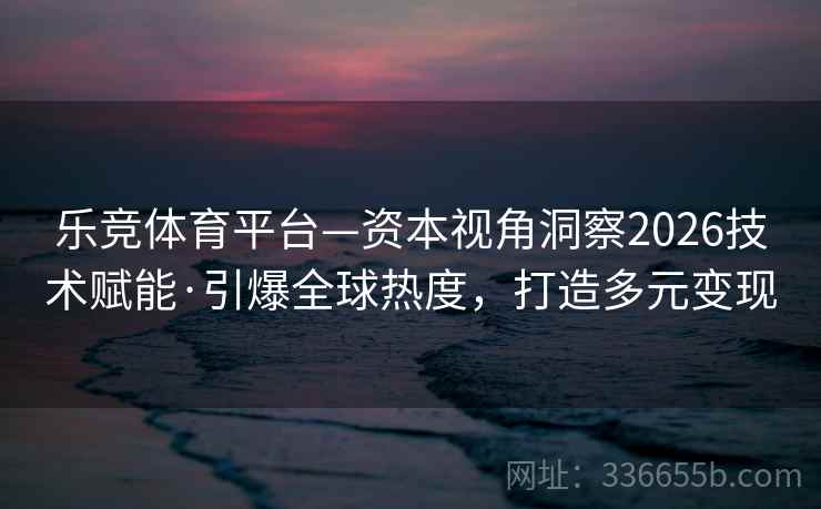 乐竞体育平台—资本视角洞察2026技术赋能·引爆全球热度，打造多元变现