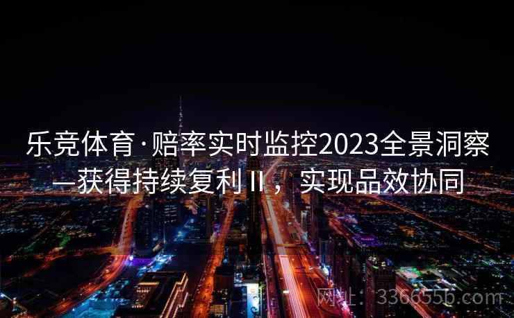 乐竞体育·赔率实时监控2023全景洞察—获得持续复利Ⅱ，实现品效协同