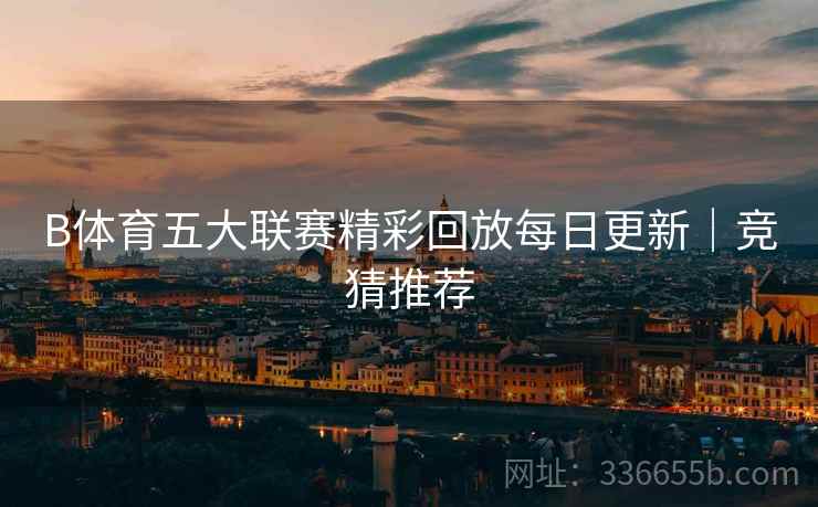 B体育五大联赛精彩回放每日更新｜竞猜推荐