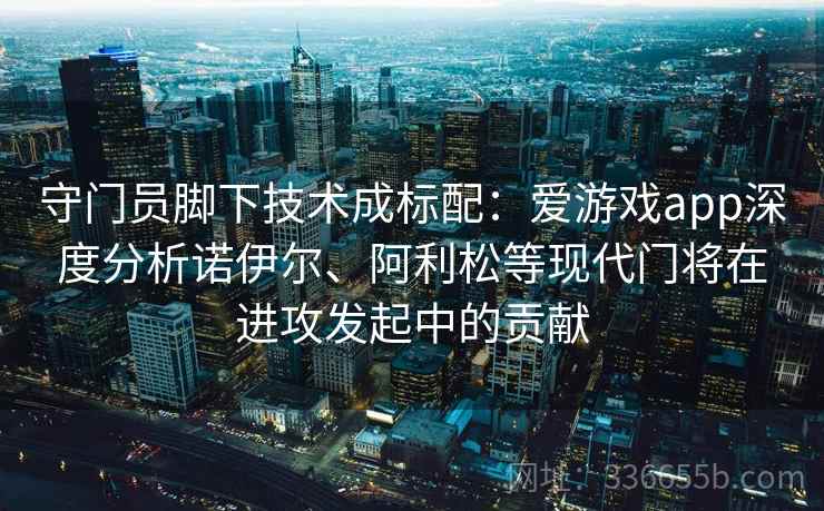 守门员脚下技术成标配：爱游戏app深度分析诺伊尔、阿利松等现代门将在进攻发起中的贡献