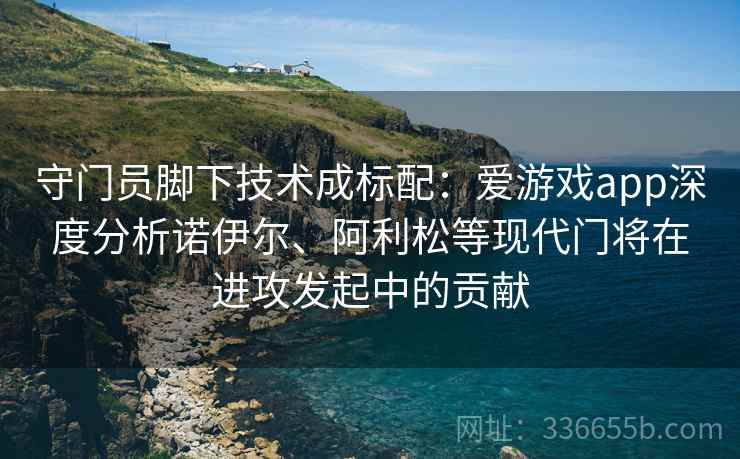 守门员脚下技术成标配：爱游戏app深度分析诺伊尔、阿利松等现代门将在进攻发起中的贡献