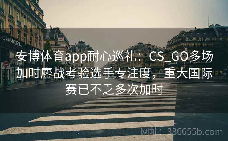 安博体育app耐心巡礼：CS_GO多场加时鏖战考验选手专注度，重大国际赛已不乏多次加时