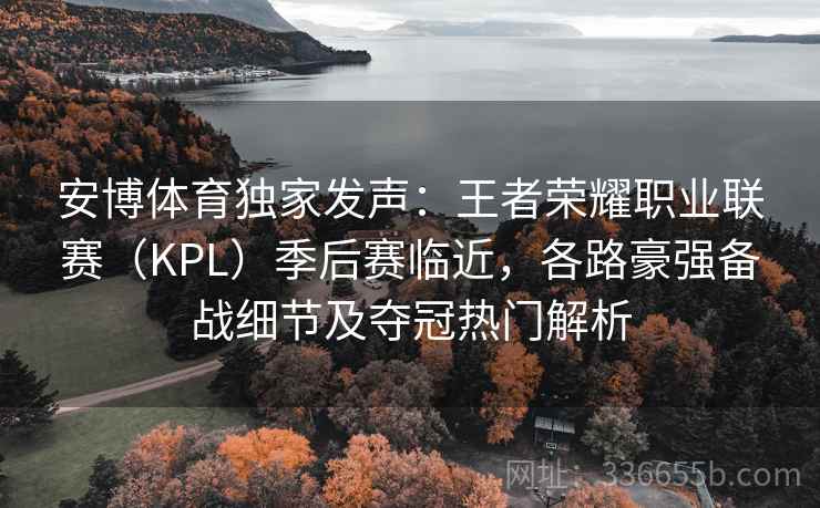 安博体育独家发声：王者荣耀职业联赛（KPL）季后赛临近，各路豪强备战细节及夺冠热门解析