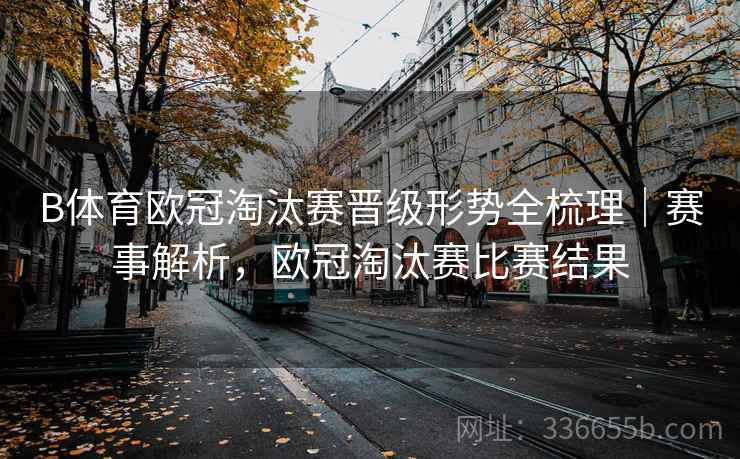 B体育欧冠淘汰赛晋级形势全梳理｜赛事解析，欧冠淘汰赛比赛结果
