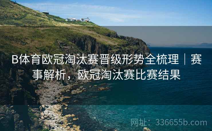 B体育欧冠淘汰赛晋级形势全梳理｜赛事解析，欧冠淘汰赛比赛结果