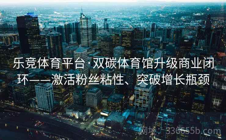 乐竞体育平台·双碳体育馆升级商业闭环——激活粉丝粘性、突破增长瓶颈